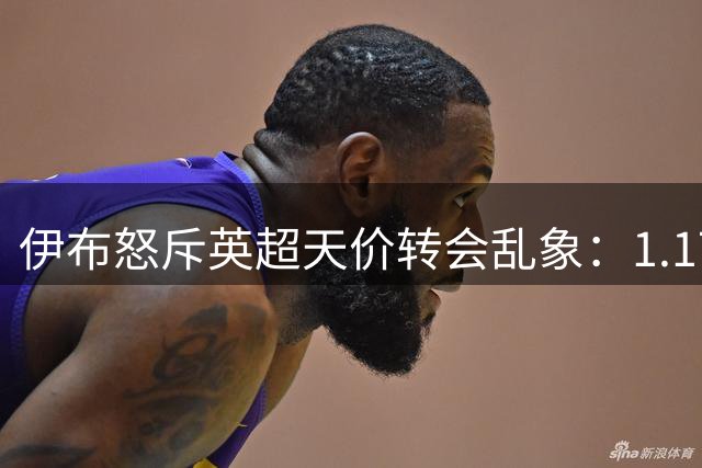 伊布怒斥英超天价转会乱象：1.17亿新星交易折射市场畸形