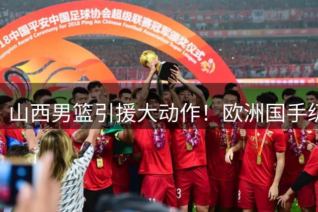 山西男篮引援大动作！欧洲国手级中锋或将加盟汾酒军团