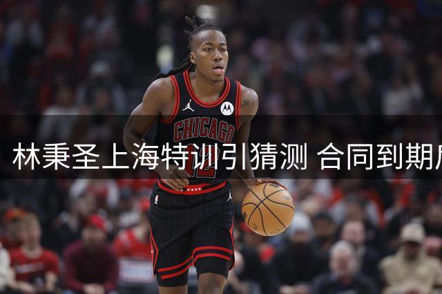 林秉圣上海特训引猜测 合同到期后CBA去向成焦点